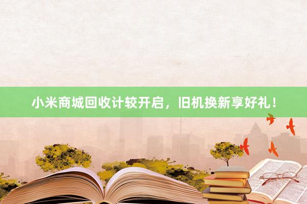 小米商城回收计较开启，旧机换新享好礼！