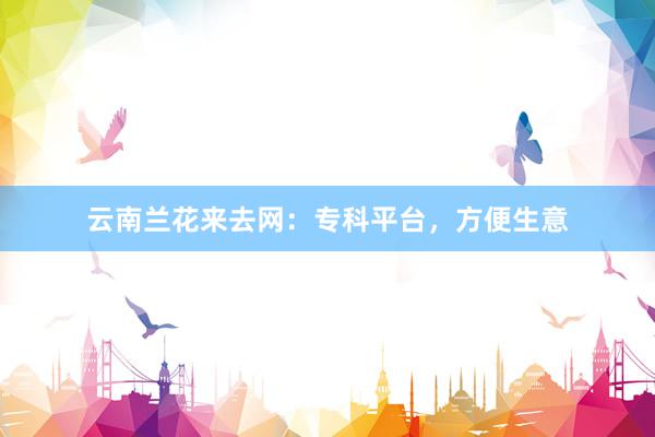 云南兰花来去网：专科平台，方便生意
